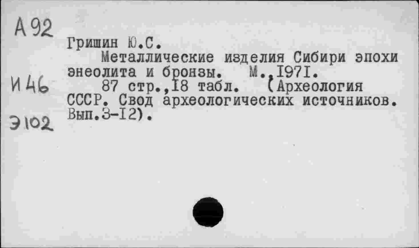 ﻿А 92
И At
ЭЮ2.
Гришин Ю.С.
Металлические изделия Сибири эпохи энеолита и бронзы. M..I97I.
87 стр.,18 табл. (Археология СССР. Свод археологических источников. Вып.3-12).